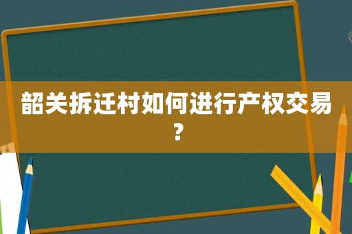 韶關(guān)拆遷村如何進(jìn)行產(chǎn)權(quán)交易？