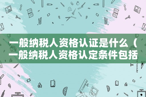 一般納稅人資格認證是什么（一般納稅人資格認定條件包括）