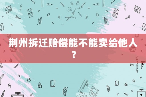 荊州拆遷賠償能不能賣(mài)給他人？