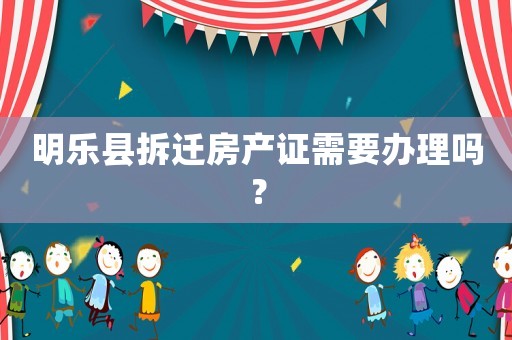 明樂縣拆遷房產(chǎn)證需要辦理嗎？