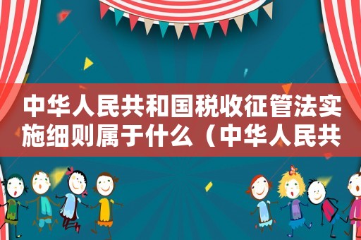 中華人民共和國稅收征管法實施細則屬于什么（中華人民共和國稅收征管法實施細則）