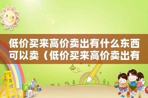 低價(jià)買(mǎi)來(lái)高價(jià)賣出有什么東西可以賣（低價(jià)買(mǎi)來(lái)高價(jià)賣出有什么東西）