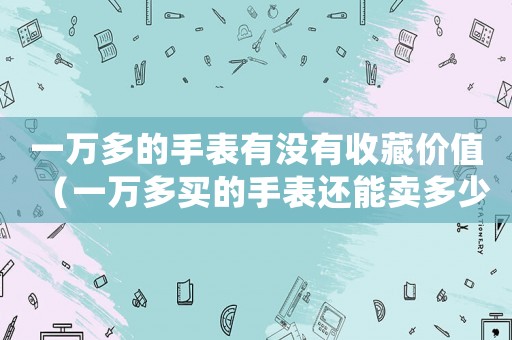 一萬多的手表有沒有收藏價值（一萬多買的手表還能賣多少錢）