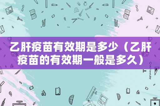 乙肝疫苗有效期是多少（乙肝疫苗的有效期一般是多久）
