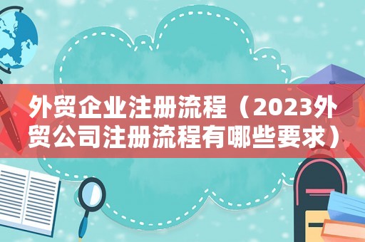 外貿(mào)企業(yè)注冊(cè)流程（2023外貿(mào)公司注冊(cè)流程有哪些要求）