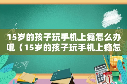 15歲的孩子玩手機上癮怎么辦呢（15歲的孩子玩手機上癮怎么辦）