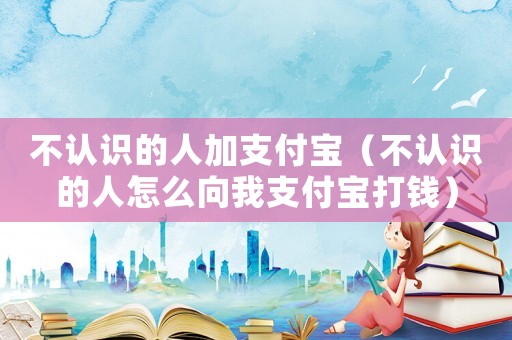 不認識的人加支付寶（不認識的人怎么向我支付寶打錢）
