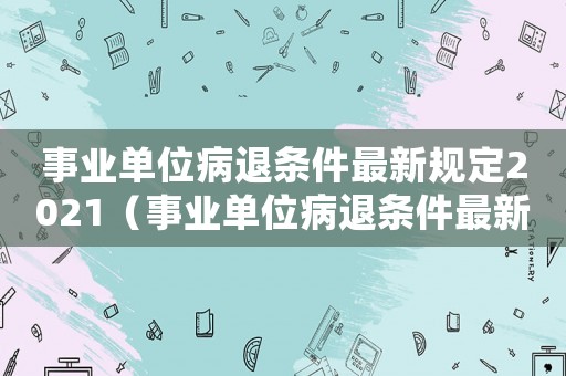 事業(yè)單位病退條件最新規(guī)定2021（事業(yè)單位病退條件最新規(guī)定2022）