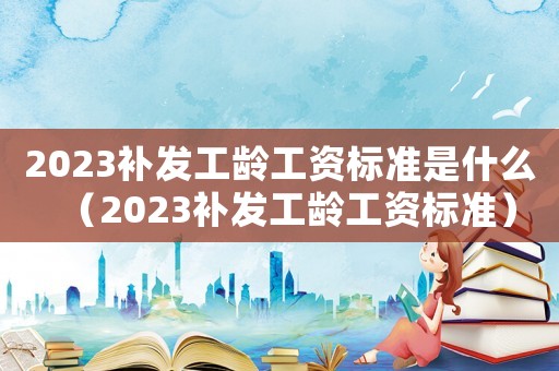 2023補發工齡工資標準是什么（2023補發工齡工資標準）