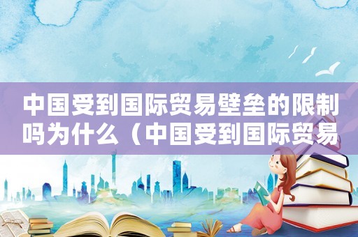 中國(guó)受到國(guó)際貿(mào)易壁壘的限制嗎為什么（中國(guó)受到國(guó)際貿(mào)易壁壘的限制嗎）