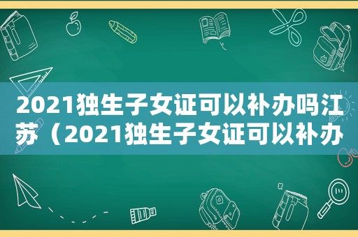 2021獨生子女證可以補辦嗎江蘇（2021獨生子女證可以補辦嗎）