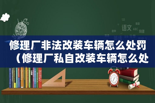 修理廠非法改裝車輛怎么處罰（修理廠私自改裝車輛怎么處罰）