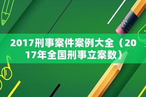 2017刑事案件案例大全（2017年全國刑事立案數(shù)）