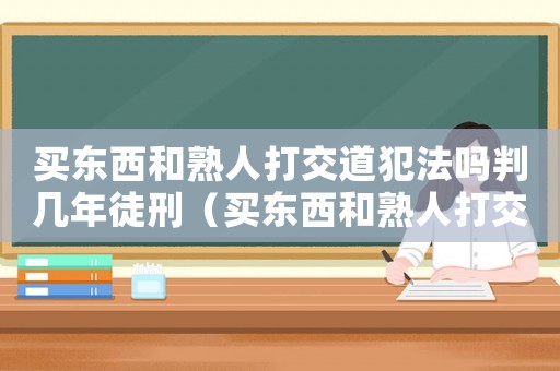買東西和熟人打交道犯法嗎判幾年徒刑（買東西和熟人打交道犯法嗎判幾年）