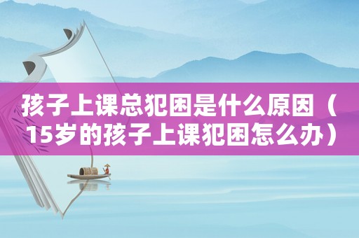 孩子上課總犯困是什么原因（15歲的孩子上課犯困怎么辦）