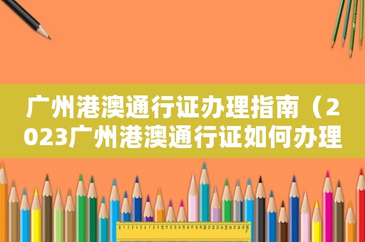 廣州港澳通行證辦理指南（2023廣州港澳通行證如何辦理呢）