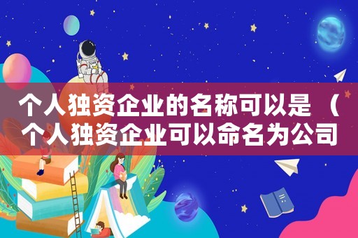 個人獨資企業的名稱可以是 （個人獨資企業可以命名為公司?）