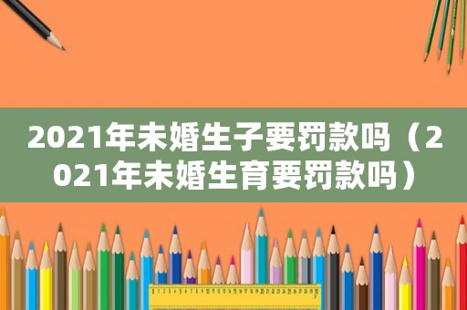 2021年未婚生子要罰款嗎（2021年未婚生育要罰款嗎）