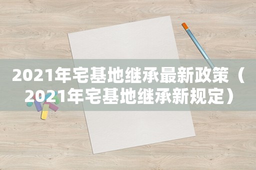 2021年宅基地繼承最新政策（2021年宅基地繼承新規(guī)定）