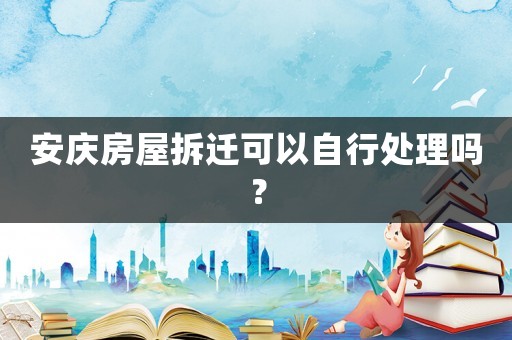 安慶房屋拆遷可以自行處理嗎？