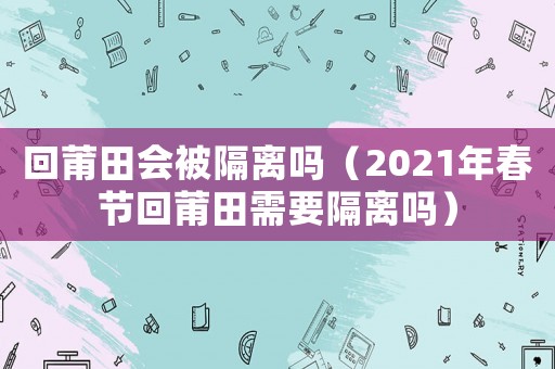 回莆田會被隔離嗎（2021年春節(jié)回莆田需要隔離嗎）
