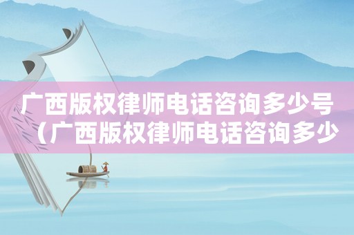 廣西版權律師電話咨詢多少號（廣西版權律師電話咨詢多少）