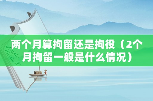 兩個月算拘留還是拘役（2個月拘留一般是什么情況）