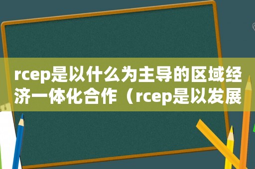 rcep是以什么為主導的區域經濟一體化合作（rcep是以發展中經濟體為中心）
