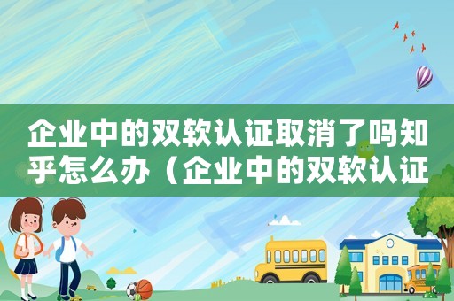 企業中的雙軟認證取消了嗎知乎怎么辦（企業中的雙軟認證取消了嗎知乎）