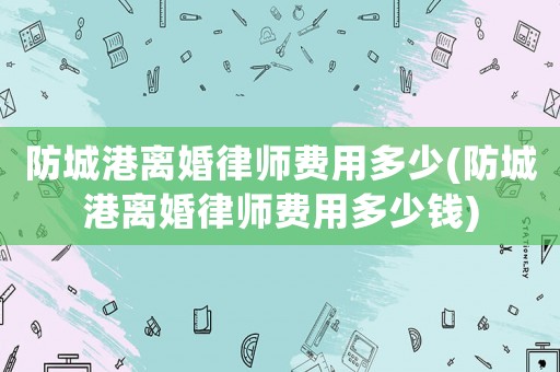 防城港離婚律師費用多少(防城港離婚律師費用多少錢)