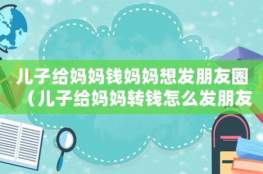 兒子給媽媽錢媽媽想發朋友圈（兒子給媽媽轉錢怎么發朋友圈）