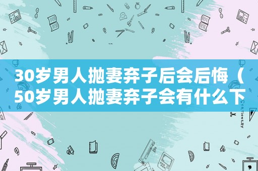 30歲男人拋妻棄子后會后悔（50歲男人拋妻棄子會有什么下場）