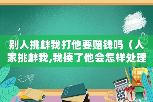 別人挑釁我打他要賠錢嗎（人家挑釁我,我揍了他會怎樣處理）