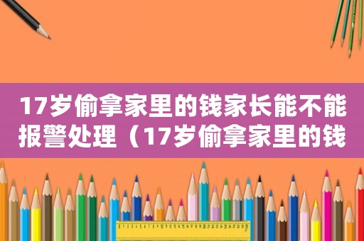 17歲偷拿家里的錢家長能不能報警處理（17歲偷拿家里的錢家長能不能報警）