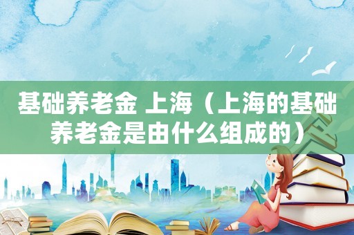基礎養老金 上海（上海的基礎養老金是由什么組成的）