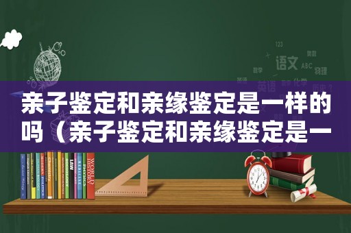 親子鑒定和親緣鑒定是一樣的嗎（親子鑒定和親緣鑒定是一樣的嗎）