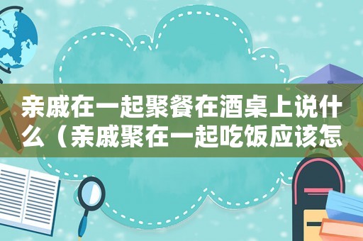 親戚在一起聚餐在酒桌上說什么（親戚聚在一起吃飯應該怎樣說）