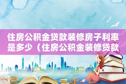 住房公積金貸款裝修房子利率是多少（住房公積金裝修貸款怎么貸款利率）