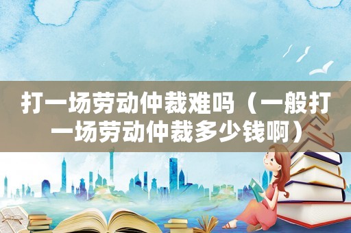 打一場勞動仲裁難嗎（一般打一場勞動仲裁多少錢啊）