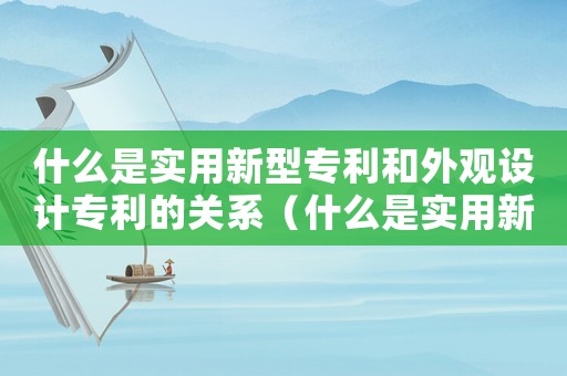什么是實用新型專利和外觀設計專利的關系（什么是實用新型專利和外觀設計專利）
