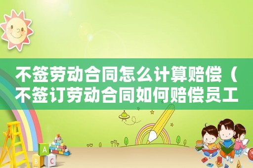 不簽勞動合同怎么計算賠償（不簽訂勞動合同如何賠償員工）