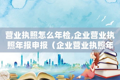 營業(yè)執(zhí)照怎么年檢,企業(yè)營業(yè)執(zhí)照年報申報（企業(yè)營業(yè)執(zhí)照年審流程怎么操作）