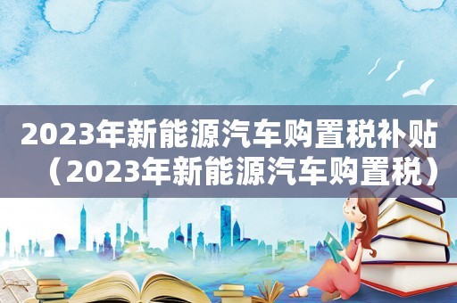 2023年新能源汽車購置稅補貼（2023年新能源汽車購置稅）