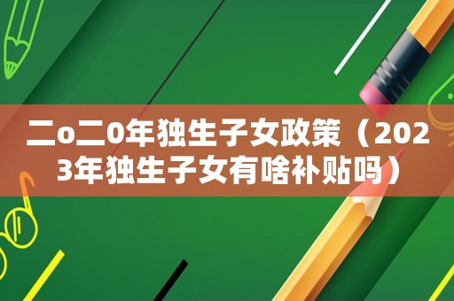 二o二0年獨生子女政策（2023年獨生子女有啥補貼嗎）