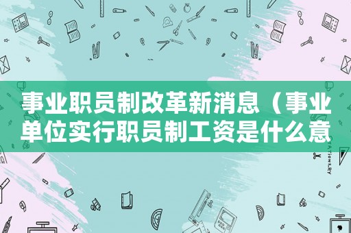 事業職員制改革新消息（事業單位實行職員制工資是什么意思啊）