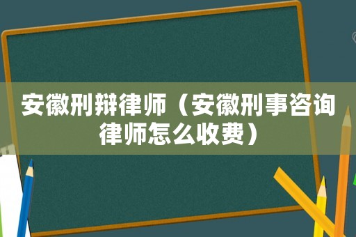 安徽刑辯律師（安徽刑事咨詢律師怎么收費）