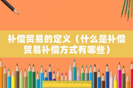 補償貿易的定義（什么是補償貿易補償方式有哪些）