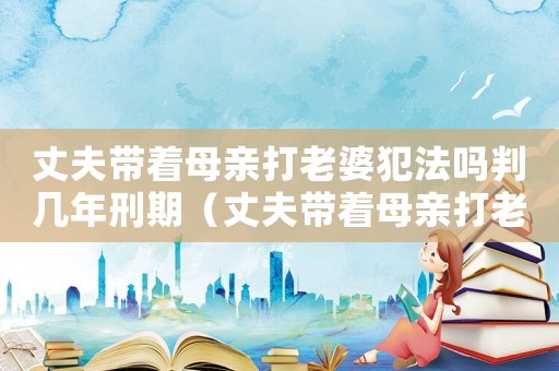 丈夫帶著母親打老婆犯法嗎判幾年刑期（丈夫帶著母親打老婆犯法嗎判幾年）