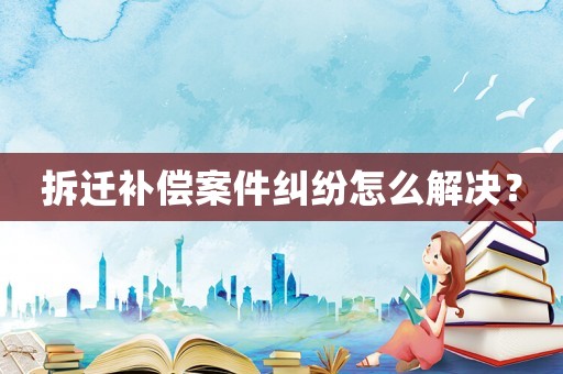 拆遷補償案件糾紛怎么解決？