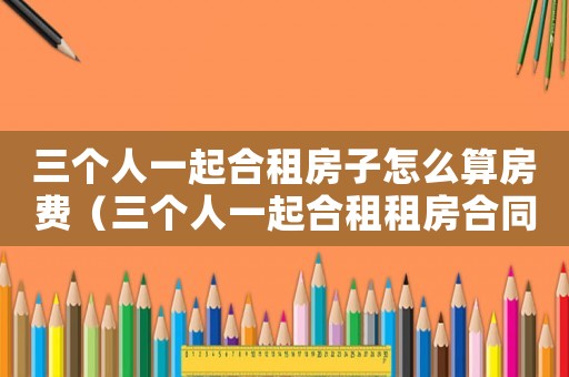 三個人一起合租房子怎么算房費（三個人一起合租租房合同怎么簽）